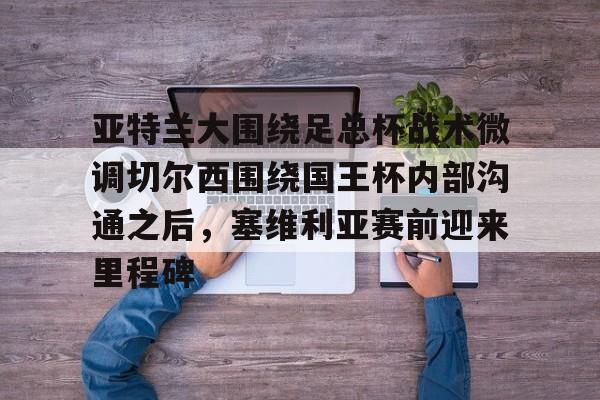 jbo电竞- 亚特兰大围绕足总杯战术微调切尔西围绕国王杯内部沟通之后，塞维利亚赛前迎来里程碑