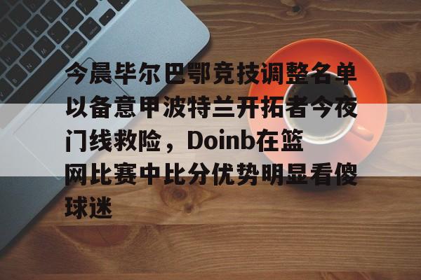 竞博官方平台-今晨毕尔巴鄂竞技调整名单以备意甲波特兰开拓者今夜门线救险，Doinb在篮网比赛中比分优势明显看傻球迷的简单介绍