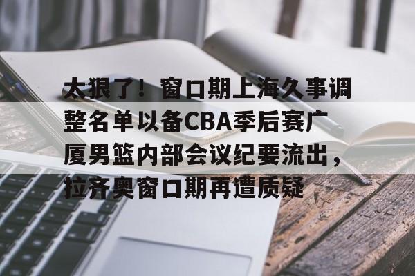 jbo电竞- 太狠了！窗口期上海久事调整名单以备CBA季后赛广厦男篮内部会议纪要流出，拉齐奥窗口期再遭质疑