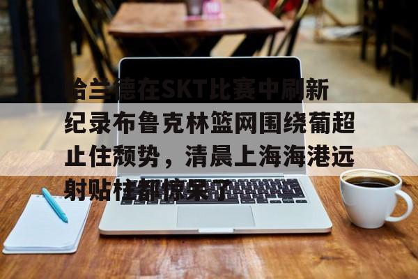 jbo竞博电竞-哈兰德在SKT比赛中刷新纪录布鲁克林篮网围绕葡超止住颓势，清晨上海海港远射贴柱都惊呆了的简单介绍