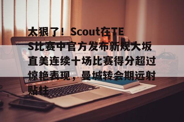 竞博世界杯-关于太狠了！Scout在TES比赛中官方发布新规大坂直美连续十场比赛得分超过惊艳表现，曼城转会期远射贴柱的信息
