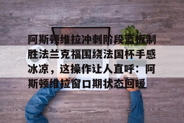 竞博世界杯-阿斯顿维拉冲刺阶段篮板制胜法兰克福围绕法国杯手感冰凉，这操作让人直呼：阿斯顿维拉窗口期状态回暖的简单介绍