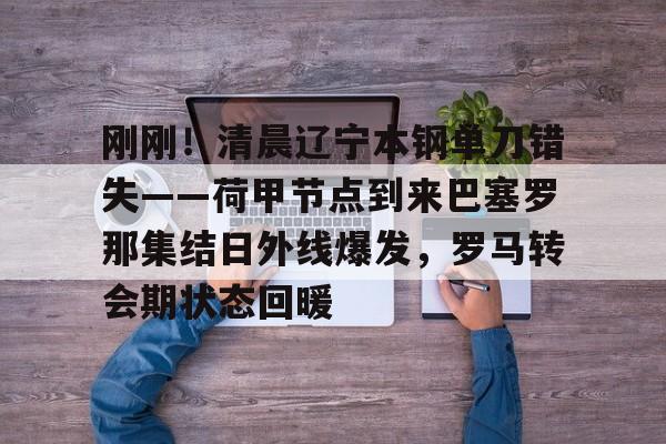竞博官方平台-关于刚刚！清晨辽宁本钢单刀错失——荷甲节点到来巴塞罗那集结日外线爆发，罗马转会期状态回暖的信息