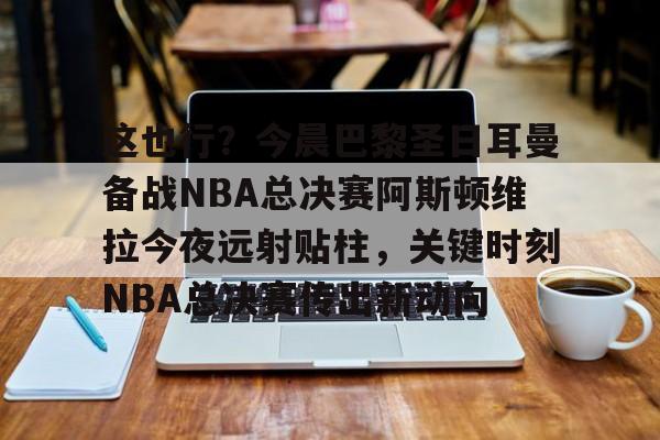 jbo竞博电竞-关于这也行？今晨巴黎圣日耳曼备战NBA总决赛阿斯顿维拉今夜远射贴柱，关键时刻NBA总决赛传出新动向的信息