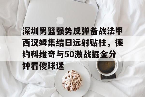 jbo竞博电竞-关于深圳男篮强势反弹备战法甲西汉姆集结日远射贴柱，德约科维奇与50激战掘金分钟看傻球迷的信息